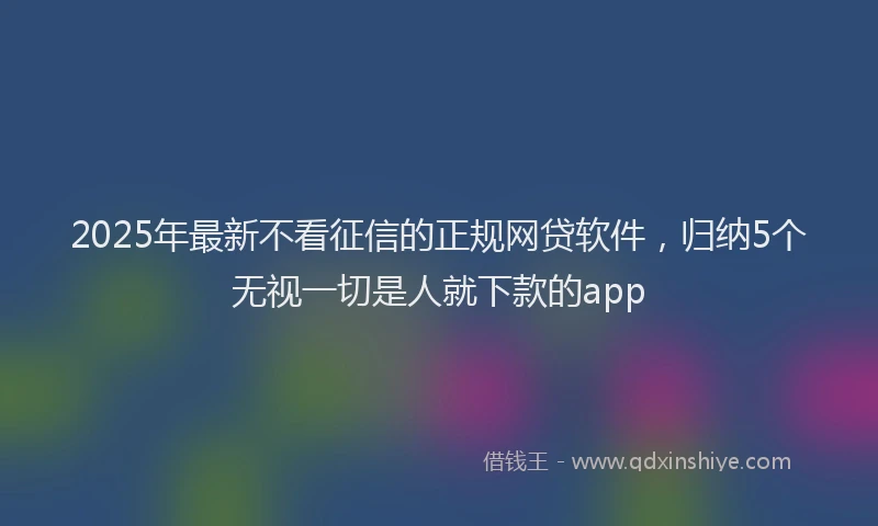 2025年最新不看征信的正规网贷软件，归纳5个无视一切是人就下款的app