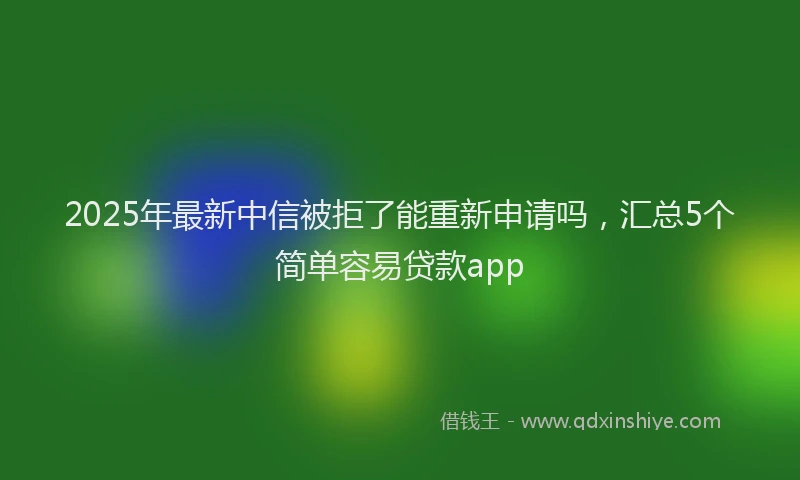2025年最新中信被拒了能重新申请吗，汇总5个简单容易贷款app