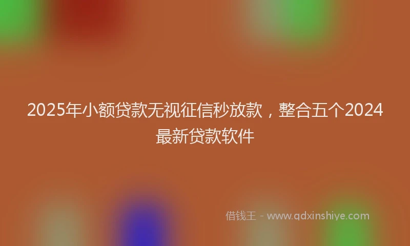 2025年小额贷款无视征信秒放款，整合五个2024最新贷款软件