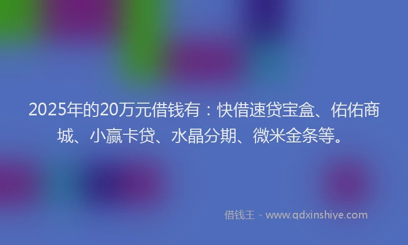 2025年的20万元借钱有：快借速贷宝盒、佑佑商城、小赢卡贷、水晶分期、微米金条等。
