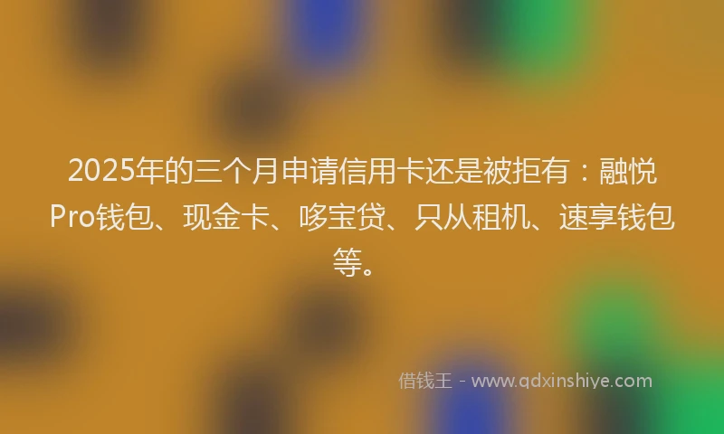 2025年的三个月申请信用卡还是被拒有：融悦Pro钱包、现金卡、哆宝贷、只从租机、速享钱包等。