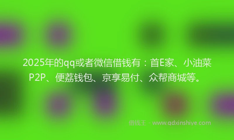 2025年的qq或者微信借钱有：首E家、小油菜P2P、便荔钱包、京享易付、众帮商城等。