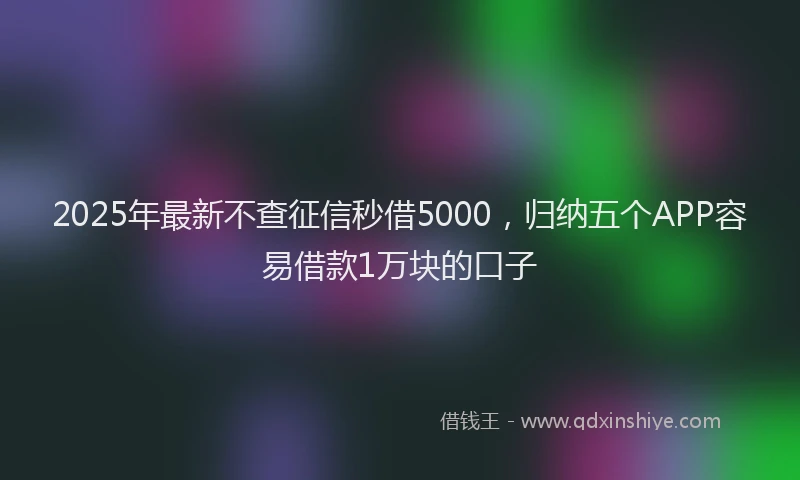 2025年最新不查征信秒借5000，归纳五个APP容易借款1万块的口子