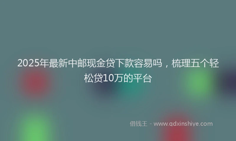 2025年最新中邮现金贷下款容易吗，梳理五个轻松贷10万的平台