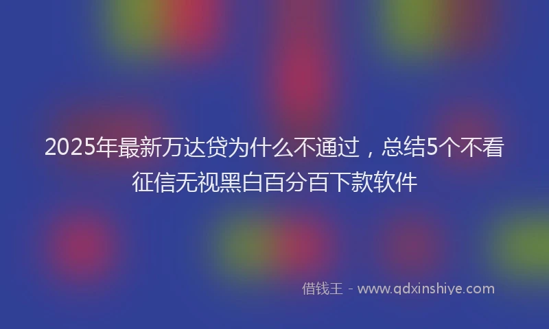2025年最新万达贷为什么不通过，总结5个不看征信无视黑白百分百下款软件