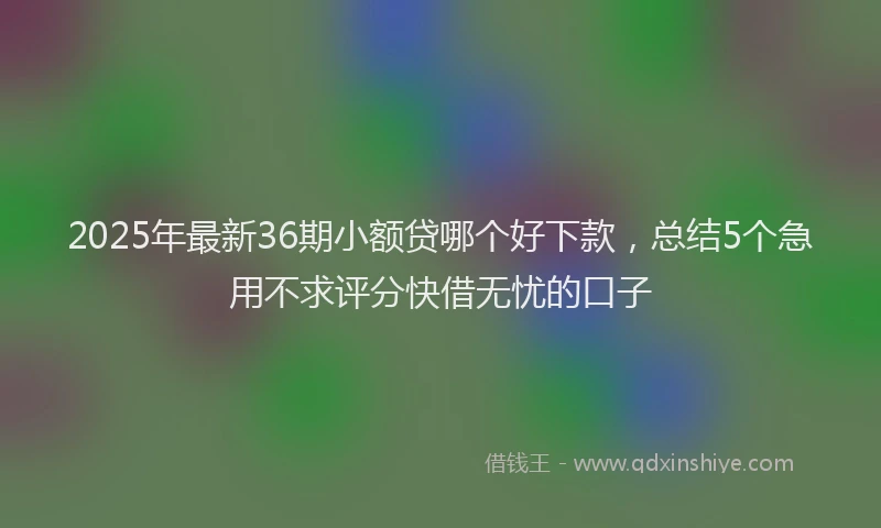 2025年最新36期小额贷哪个好下款，总结5个急用不求评分快借无忧的口子