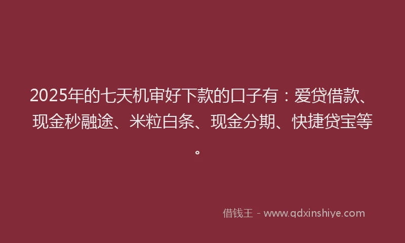 2025年的七天机审好下款的口子有：爱贷借款、现金秒融途、米粒白条、现金分期、快捷贷宝等。