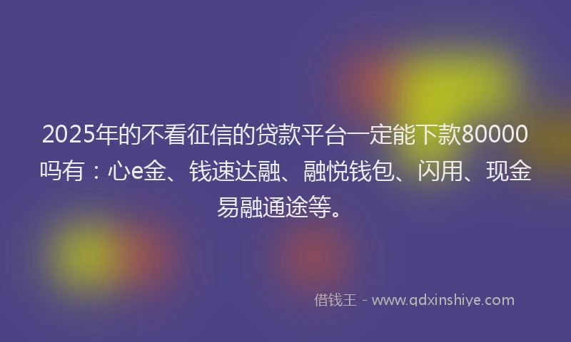 2025年的不看征信的贷款平台一定能下款80000吗有：心e金、钱速达融、融悦钱包、闪用、现金易融通途等。