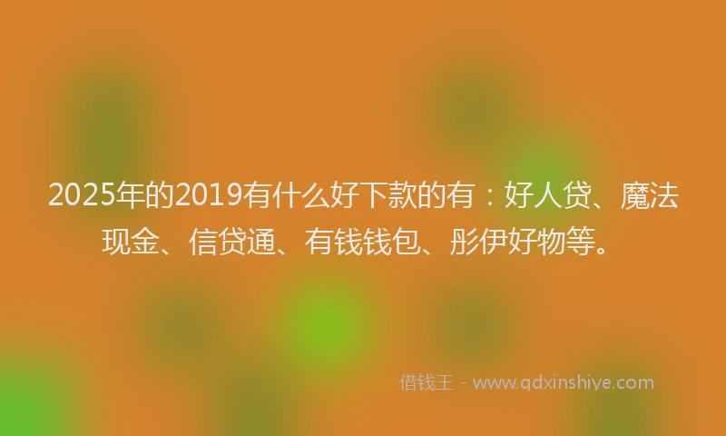 2025年的2019有什么好下款的有：好人贷、魔法现金、信贷通、有钱钱包、彤伊好物等。