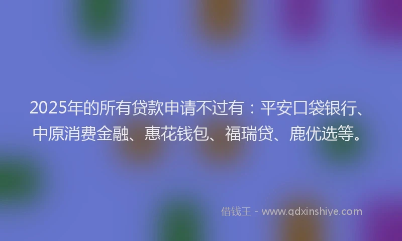 2025年的所有贷款申请不过有：平安口袋银行、中原消费金融、惠花钱包、福瑞贷、鹿优选等。