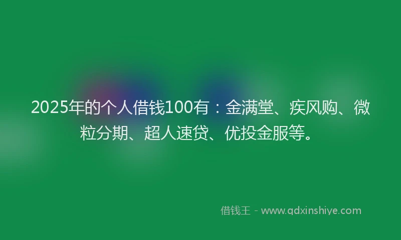 2025年的个人借钱100有：金满堂、疾风购、微粒分期、超人速贷、优投金服等。