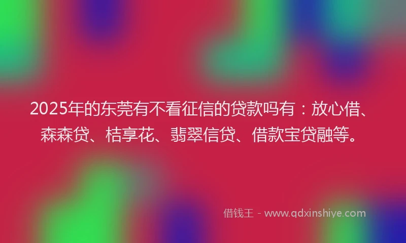 2025年的东莞有不看征信的贷款吗有：放心借、森森贷、桔享花、翡翠信贷、借款宝贷融等。