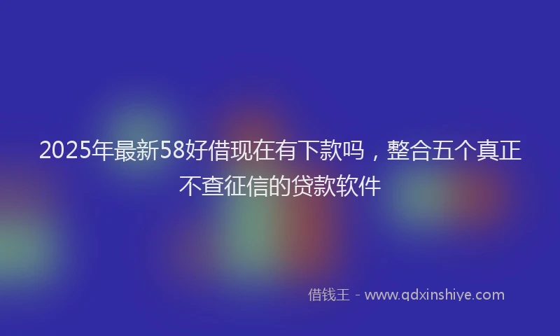 2025年最新58好借现在有下款吗，整合五个真正不查征信的贷款软件