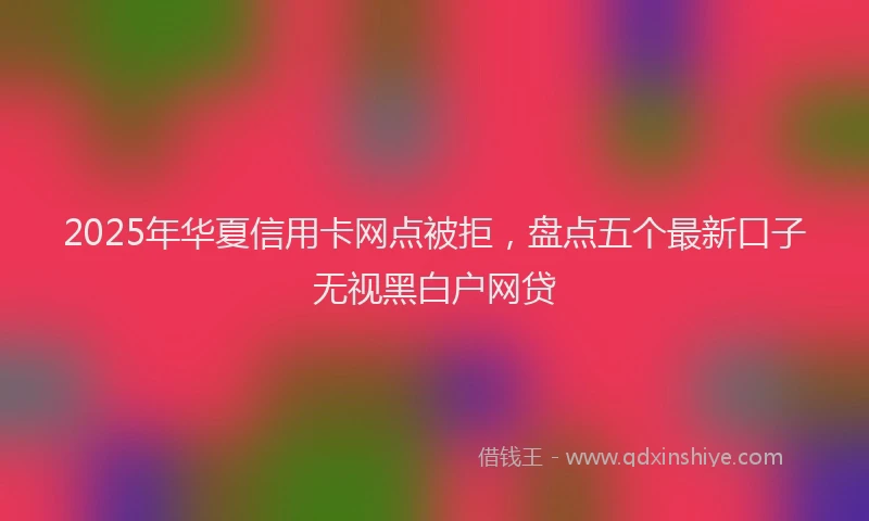 2025年华夏信用卡网点被拒，盘点五个最新口子无视黑白户网贷