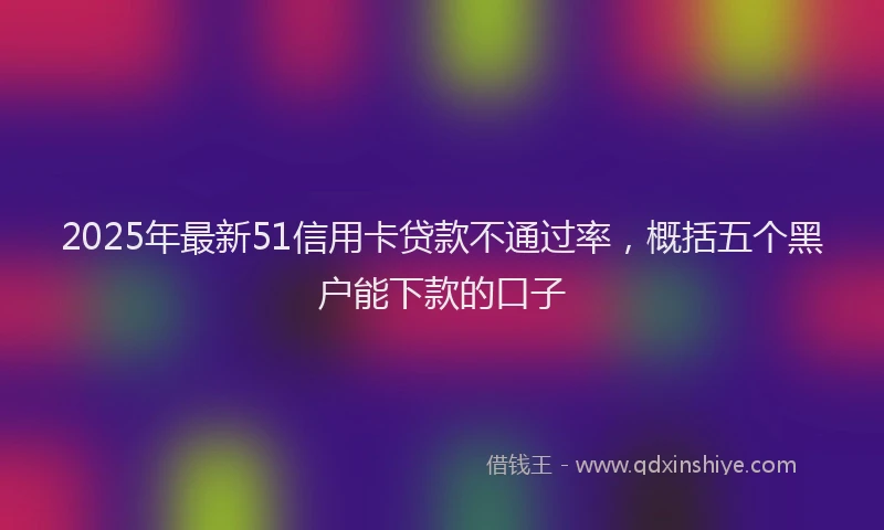 2025年最新51信用卡贷款不通过率，概括五个黑户能下款的口子