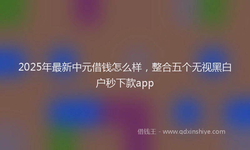 2025年最新中元借钱怎么样，整合五个无视黑白户秒下款app