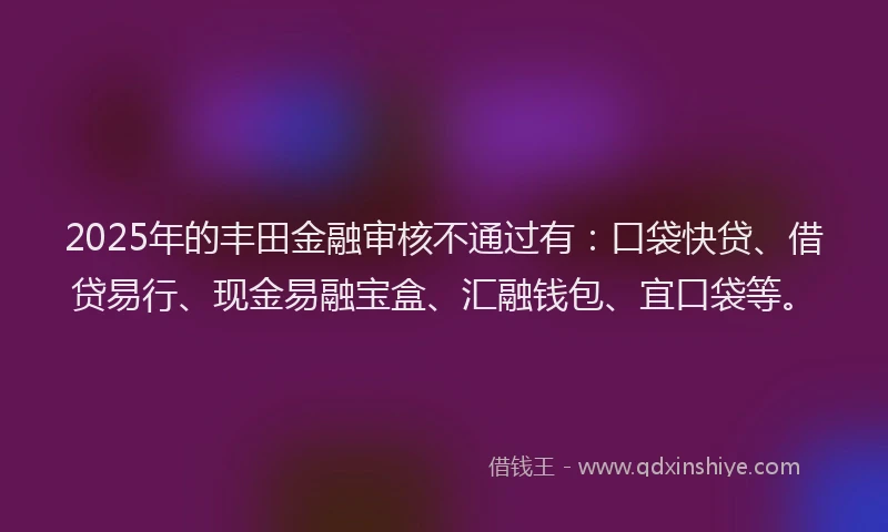 2025年的丰田金融审核不通过有：口袋快贷、借贷易行、现金易融宝盒、汇融钱包、宜口袋等。