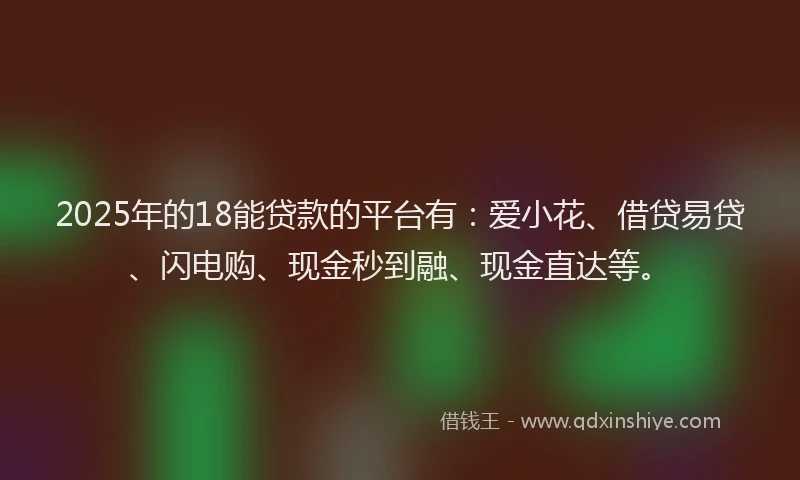 2025年的18能贷款的平台有：爱小花、借贷易贷、闪电购、现金秒到融、现金直达等。