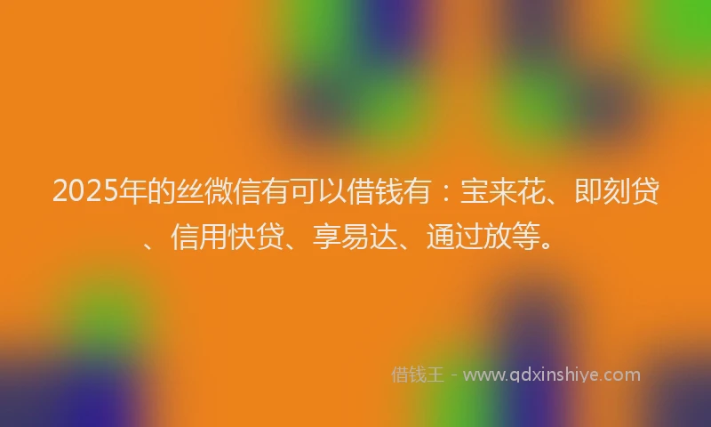 2025年的丝微信有可以借钱有：宝来花、即刻贷、信用快贷、享易达、通过放等。