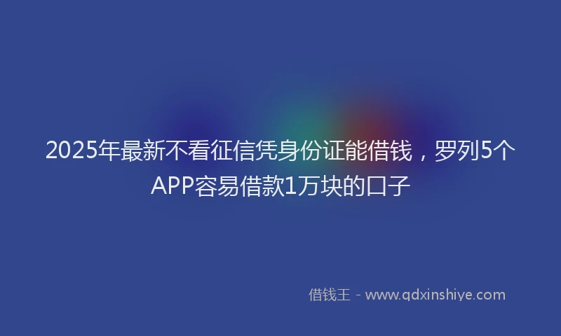 2025年最新不看征信凭身份证能借钱，罗列5个APP容易借款1万块的口子