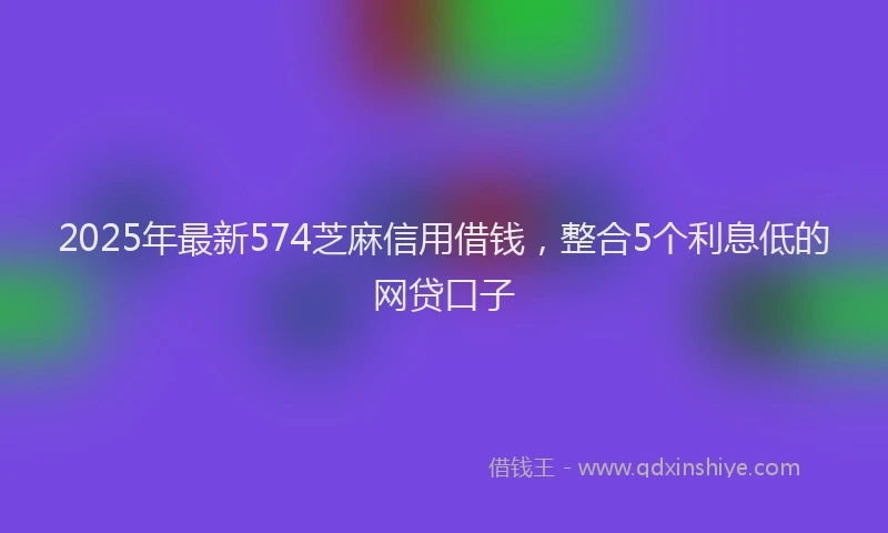 2025年最新574芝麻信用借钱，整合5个利息低的网贷口子