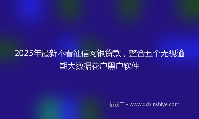 2025年最新不看征信网银贷款，整合五个无视逾期大数据花户黑户软件