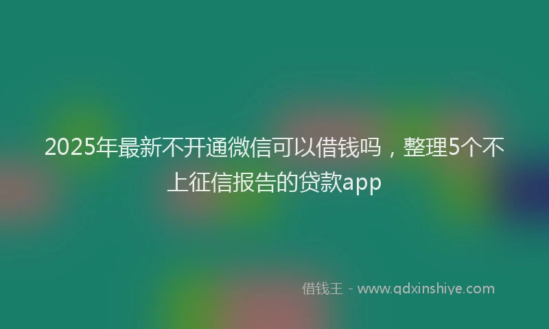 2025年最新不开通微信可以借钱吗，整理5个不上征信报告的贷款app