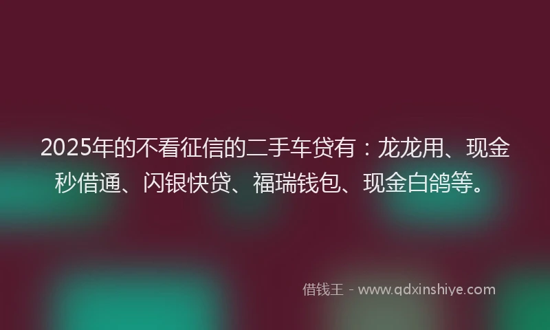 2025年的不看征信的二手车贷有：龙龙用、现金秒借通、闪银快贷、福瑞钱包、现金白鸽等。