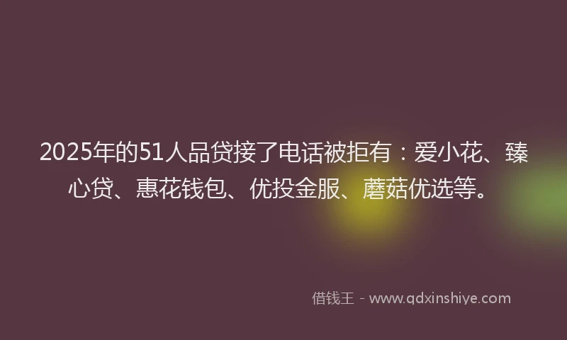 2025年的51人品贷接了电话被拒有：爱小花、臻心贷、惠花钱包、优投金服、蘑菇优选等。
