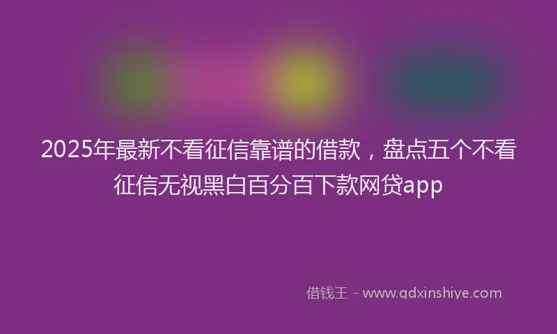 2025年最新不看征信靠谱的借款，盘点五个不看征信无视黑白百分百下款网贷app