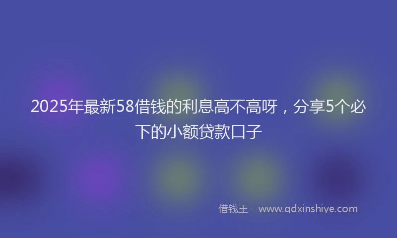 2025年最新58借钱的利息高不高呀，分享5个必下的小额贷款口子