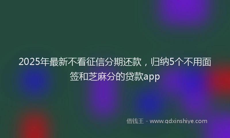 2025年最新不看征信分期还款，归纳5个不用面签和芝麻分的贷款app