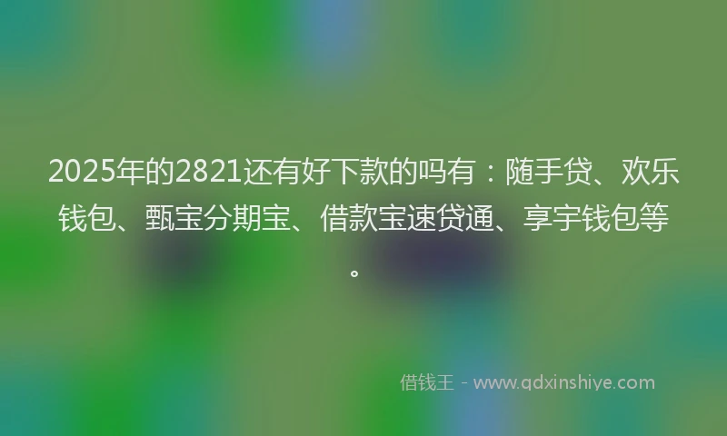 2025年的2821还有好下款的吗有：随手贷、欢乐钱包、甄宝分期宝、借款宝速贷通、享宇钱包等。