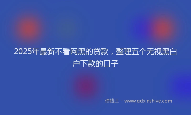 2025年最新不看网黑的贷款，整理五个无视黑白户下款的口子