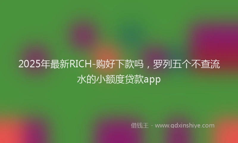 2025年最新RICH-购好下款吗，罗列五个不查流水的小额度贷款app