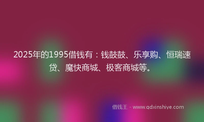 2025年的1995借钱有：钱鼓鼓、乐享购、恒瑞速贷、魔快商城、极客商城等。