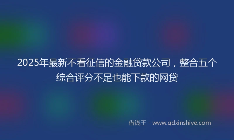 2025年最新不看征信的金融贷款公司，整合五个综合评分不足也能下款的网贷