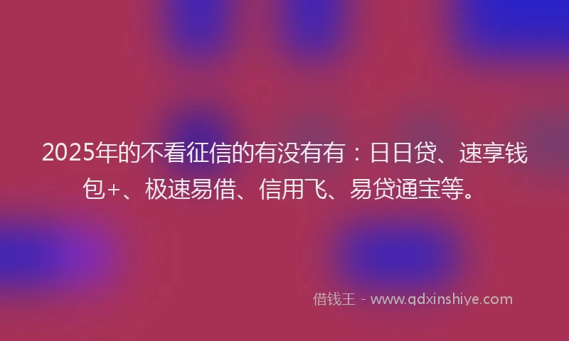 2025年的不看征信的有没有有：日日贷、速享钱包+、极速易借、信用飞、易贷通宝等。
