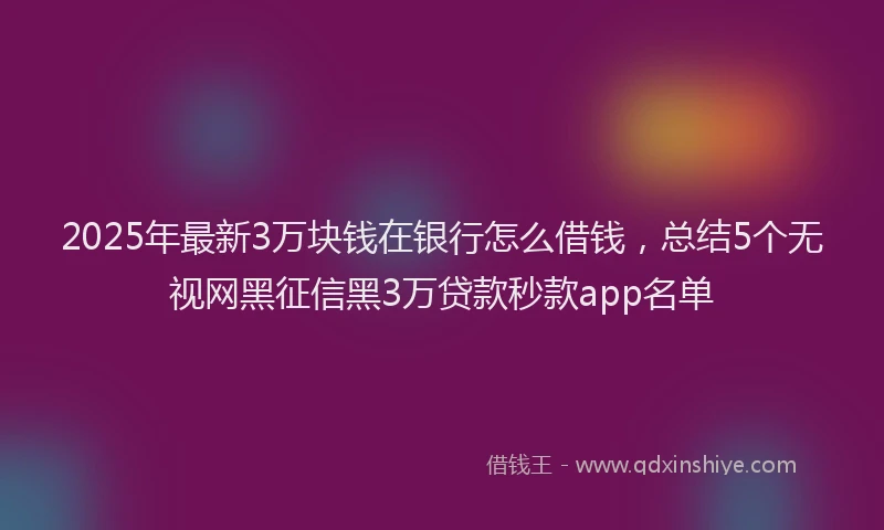 2025年最新3万块钱在银行怎么借钱，总结5个无视网黑征信黑3万贷款秒款app名单