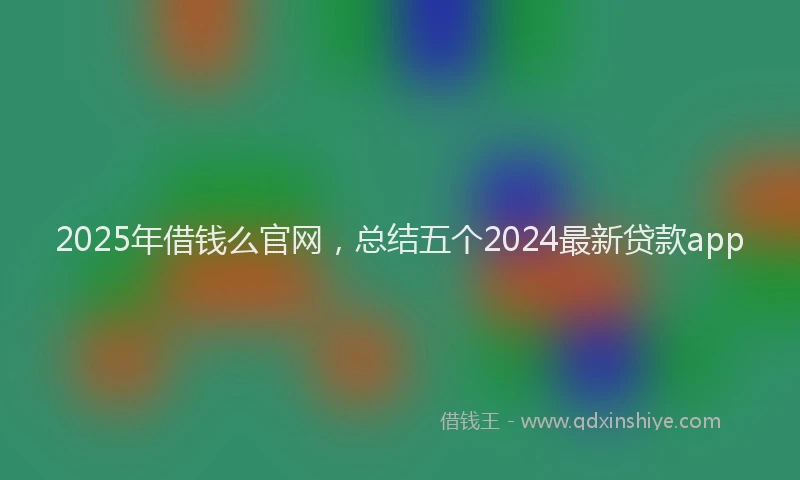 2025年借钱么官网，总结五个2024最新贷款app