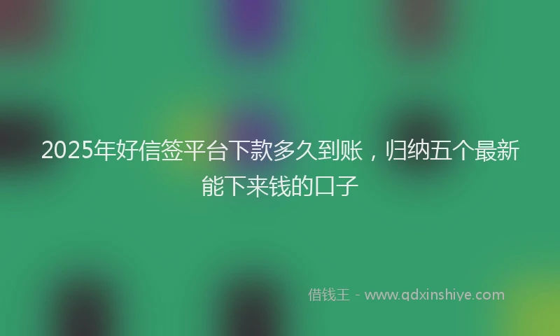 2025年好信签平台下款多久到账，归纳五个最新能下来钱的口子