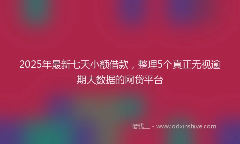 2025年最新七天小额借款，整理5个真正无视逾期大数据的网贷平台