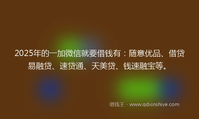 2025年的一加微信就要借钱有：随意优品、借贷易融贷、速贷通、天美贷、钱速融宝等。