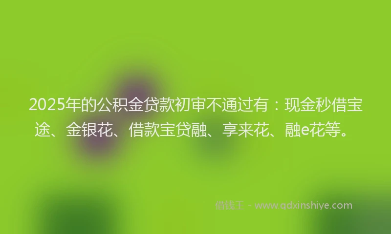 2025年的公积金贷款初审不通过有：现金秒借宝途、金银花、借款宝贷融、享来花、融e花等。