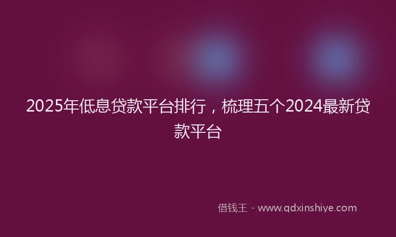 2025年低息贷款平台排行，梳理五个2024最新贷款平台