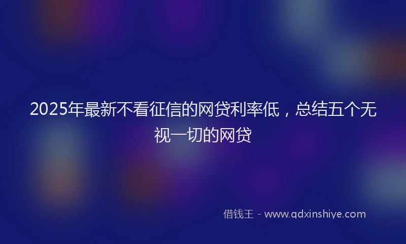 2025年最新不看征信的网贷利率低，总结五个无视一切的网贷