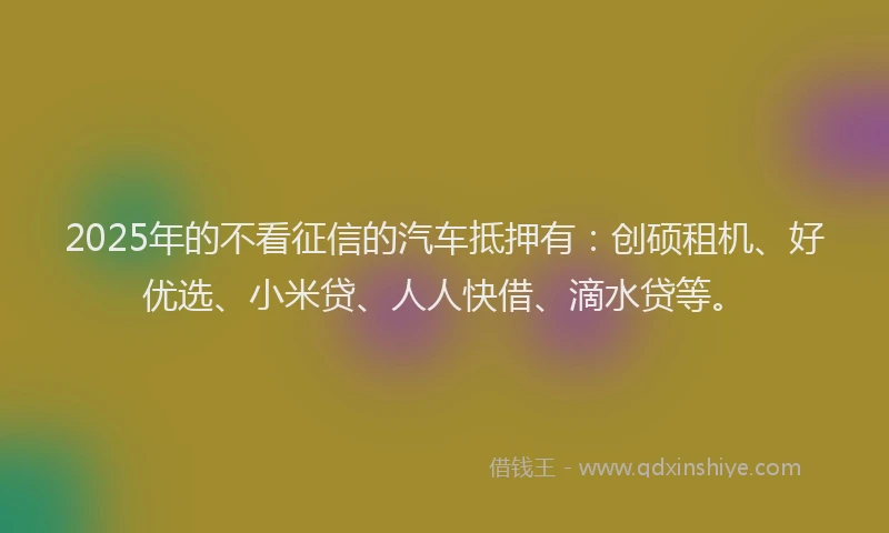 2025年的不看征信的汽车抵押有：创硕租机、好优选、小米贷、人人快借、滴水贷等。