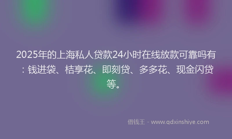 2025年的上海私人贷款24小时在线放款可靠吗有：钱进袋、桔享花、即刻贷、多多花、现金闪贷等。