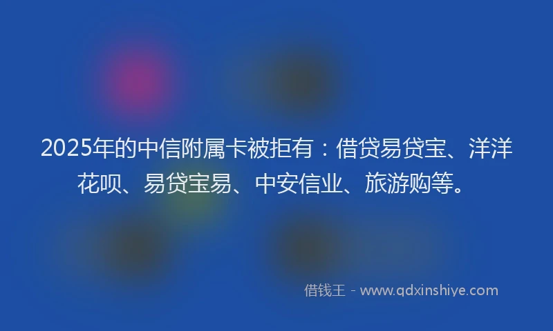 2025年的中信附属卡被拒有：借贷易贷宝、洋洋花呗、易贷宝易、中安信业、旅游购等。