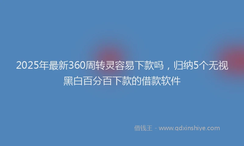 2025年最新360周转灵容易下款吗，归纳5个无视黑白百分百下款的借款软件